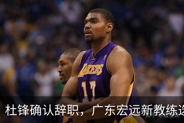 杜锋确认辞职，广东宏远新教练选定在即，张文逸交易传闻再引关注！